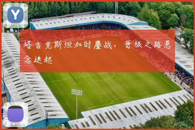 塔吉克斯坦加时鏖战，晋级之路悬念迭起